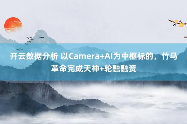 开云数据分析 以Camera+AI为中枢标的，竹马革命完成天神+轮融融资