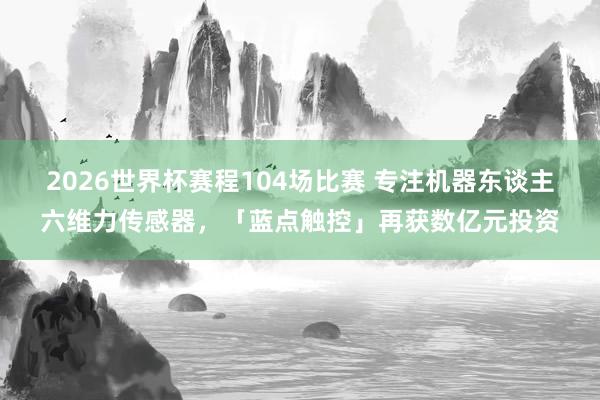 2026世界杯赛程104场比赛 专注机器东谈主六维力传感器，「蓝点触控」再获数亿元投资