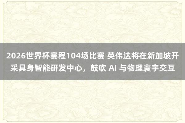 2026世界杯赛程104场比赛 英伟达将在新加坡开采具身智能研发中心，鼓吹 AI 与物理寰宇交互