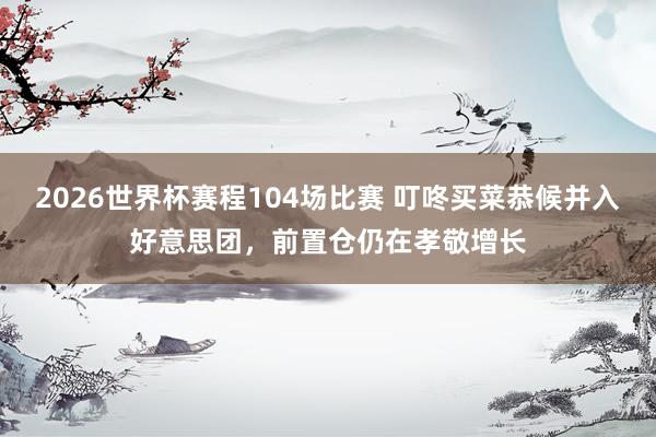 2026世界杯赛程104场比赛 叮咚买菜恭候并入好意思团，前置仓仍在孝敬增长