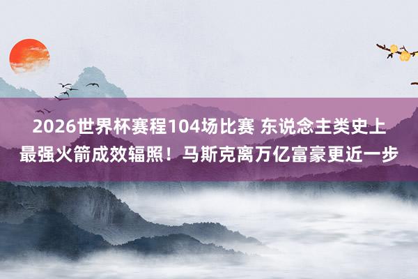 2026世界杯赛程104场比赛 东说念主类史上最强火箭成效辐照！马斯克离万亿富豪更近一步