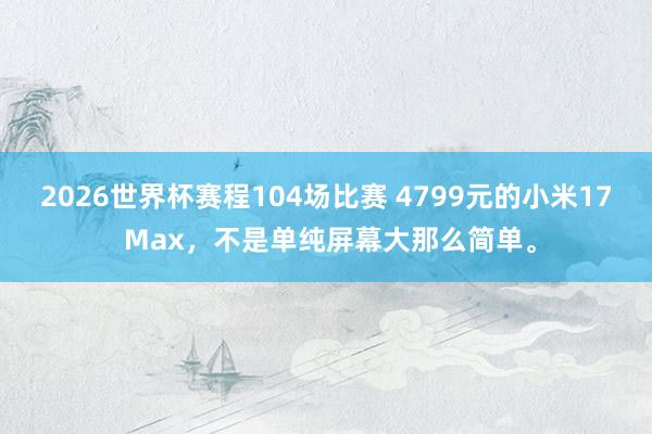 2026世界杯赛程104场比赛 4799元的小米17 Max，不是单纯屏幕大那么简单。