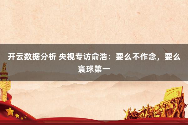 开云数据分析 央视专访俞浩：要么不作念，要么寰球第一