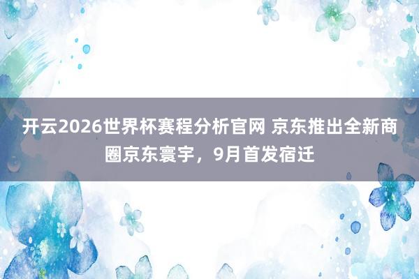 开云2026世界杯赛程分析官网 京东推出全新商圈京东寰宇，9月首发宿迁