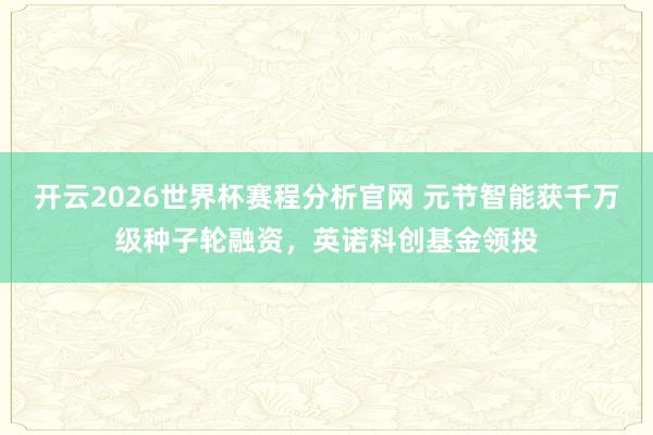 开云2026世界杯赛程分析官网 元节智能获千万级种子轮融资，英诺科创基金领投
