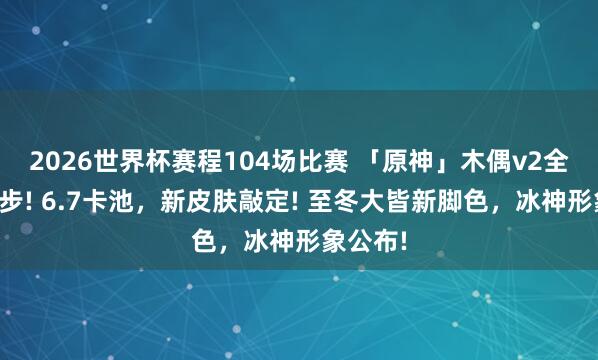 2026世界杯赛程104场比赛 「原神」木偶v2全方向进步! 6.7卡池，新皮肤敲定! 至冬大皆新脚色，冰神形象公布!