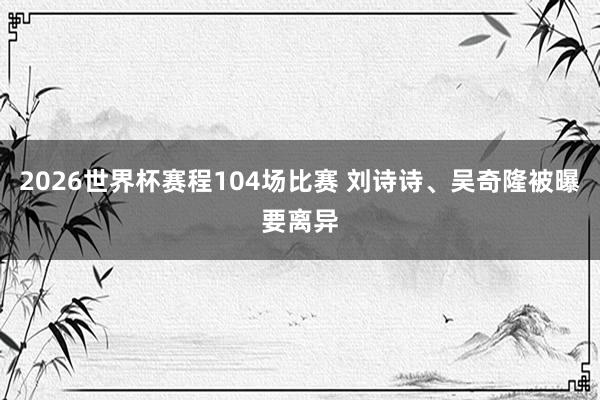 2026世界杯赛程104场比赛 刘诗诗、吴奇隆被曝要离异