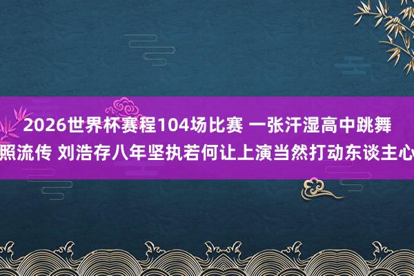 2026世界杯赛程104场比赛 一张汗湿高中跳舞照流传 刘浩存八年坚执若何让上演当然打动东谈主心