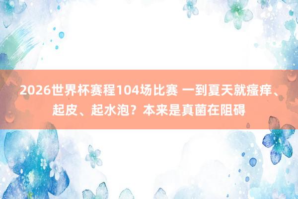 2026世界杯赛程104场比赛 一到夏天就瘙痒、起皮、起水泡？本来是真菌在阻碍
