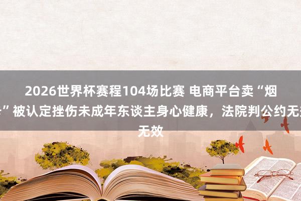 2026世界杯赛程104场比赛 电商平台卖“烟卡”被认定挫伤未成年东谈主身心健康，法院判公约无效