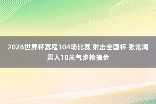 2026世界杯赛程104场比赛 射击全国杯 张常鸿男人10米气步枪摘金