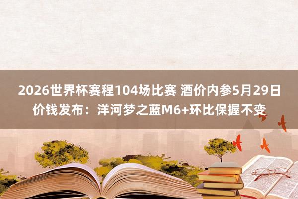 2026世界杯赛程104场比赛 酒价内参5月29日价钱发布：洋河梦之蓝M6+环比保握不变