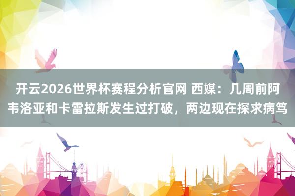 开云2026世界杯赛程分析官网 西媒：几周前阿韦洛亚和卡雷拉斯发生过打破，两边现在探求病笃