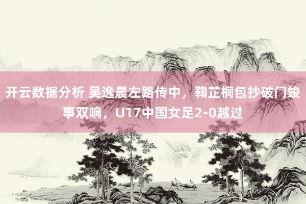 开云数据分析 吴逸晨左路传中，鞠芷桐包抄破门竣事双响，U17中国女足2-0越过