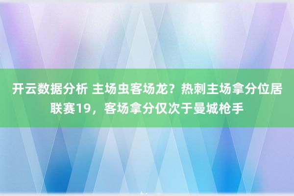 开云数据分析 主场虫客场龙？热刺主场拿分位居联赛19，客场拿分仅次于曼城枪手