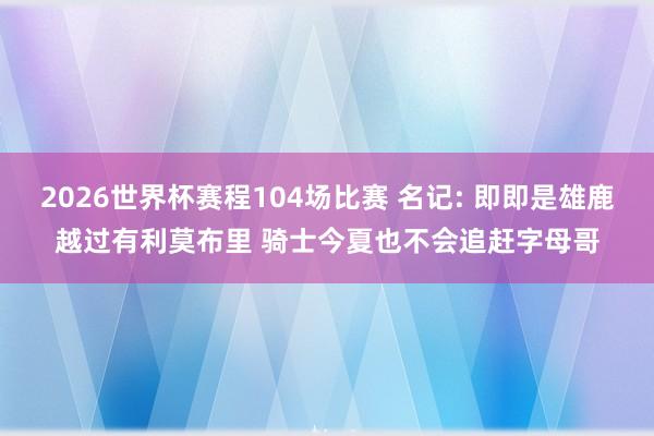 2026世界杯赛程104场比赛 名记: 即即是雄鹿越过有利莫布里 骑士今夏也不会追赶字母哥