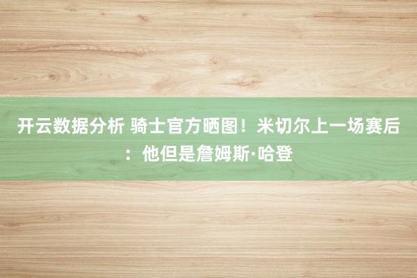 开云数据分析 骑士官方晒图！米切尔上一场赛后：他但是詹姆斯·哈登