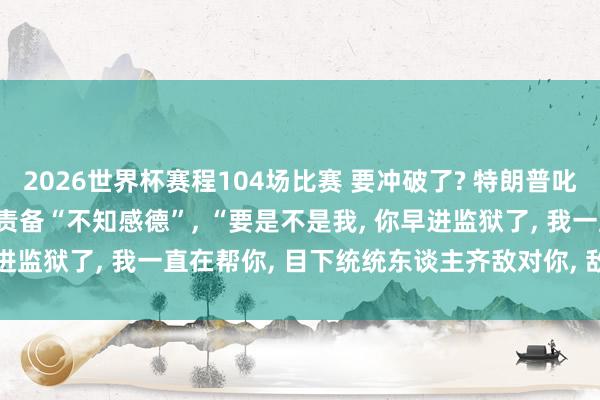 2026世界杯赛程104场比赛 要冲破了? 特朗普叱咤“内塔尼亚胡疯了”， 责备“不知感德”， “要是不是我， 你早进监狱了， 我一直在帮你， 目下统统东谈主齐敌对你， 敌对以色列”