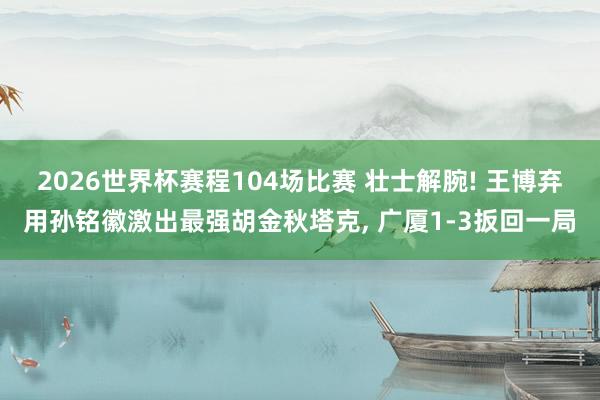 2026世界杯赛程104场比赛 壮士解腕! 王博弃用孙铭徽激出最强胡金秋塔克， 广厦1-3扳回一局