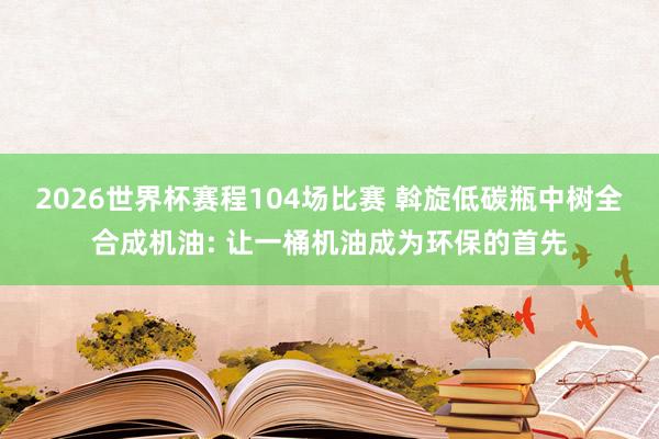 2026世界杯赛程104场比赛 斡旋低碳瓶中树全合成机油: 让一桶机油成为环保的首先