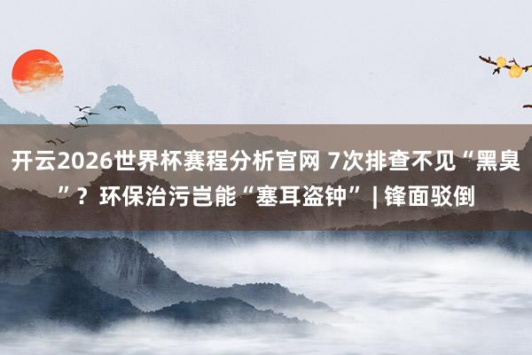 开云2026世界杯赛程分析官网 7次排查不见“黑臭”？环保治污岂能“塞耳盗钟” 