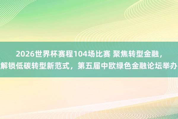 2026世界杯赛程104场比赛 聚焦转型金融，解锁低碳转型新范式，第五届中欧绿色金融论坛举办