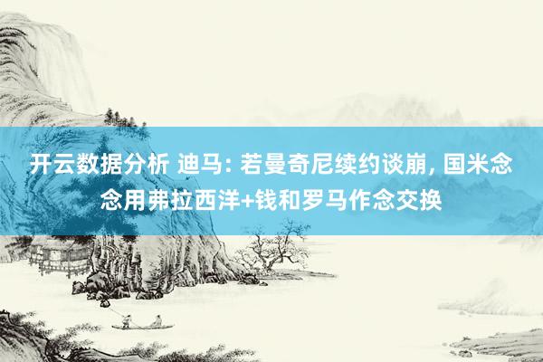开云数据分析 迪马: 若曼奇尼续约谈崩, 国米念念用弗拉西洋+钱和罗马作念交换