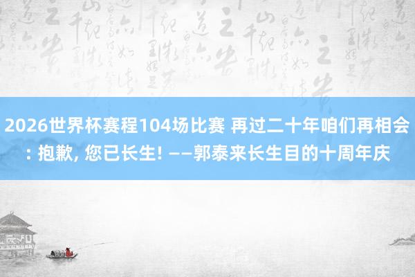 2026世界杯赛程104场比赛 再过二十年咱们再相会: 抱歉, 您已长生! ——