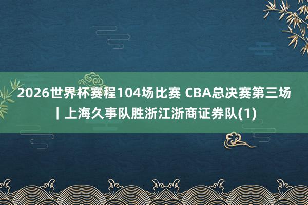 2026世界杯赛程104场比赛 CBA总决赛第三场｜上海久事队胜浙江浙商证券队(1)