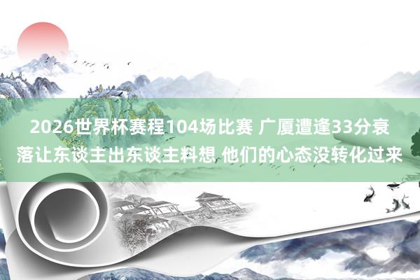 2026世界杯赛程104场比赛 广厦遭逢33分衰落让东谈主出东谈主料想 他们的心态没转化过来