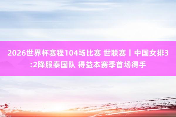 2026世界杯赛程104场比赛 世联赛丨中国女排3:2降服泰国队 得益本赛季首场得手