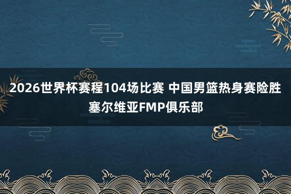 2026世界杯赛程104场比赛 中国男篮热身赛险胜塞尔维亚FMP俱乐部