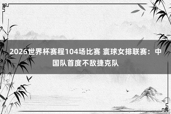 2026世界杯赛程104场比赛 寰球女排联赛：中国队首度不敌捷克队