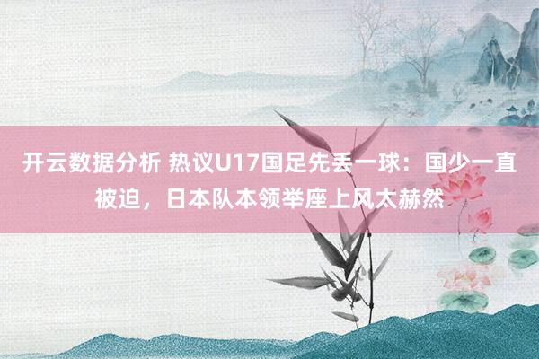 开云数据分析 热议U17国足先丢一球：国少一直被迫，日本队本领举座上风太赫然