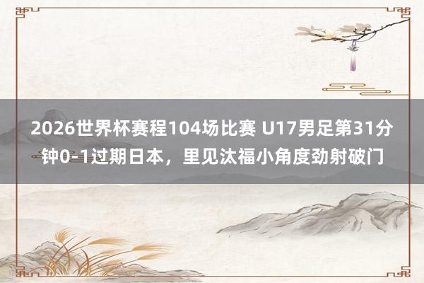 2026世界杯赛程104场比赛 U17男足第31分钟0-1过期日本，里见汰福小角度劲射破门