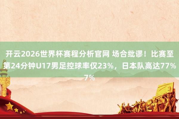 开云2026世界杯赛程分析官网 场合纰谬！比赛至第24分钟U17男足控球率仅23%，日本队高达77%