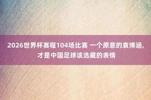 2026世界杯赛程104场比赛 一个原意的袁博涵， 才是中国足球该选藏的表情