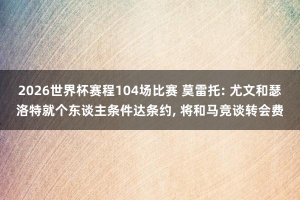 2026世界杯赛程104场比赛 莫雷托: 尤文和瑟洛特就个东谈主条件达条约， 将和马竞谈转会费