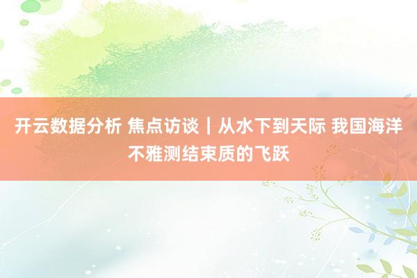 开云数据分析 焦点访谈｜从水下到天际 我国海洋不雅测结束质的飞跃