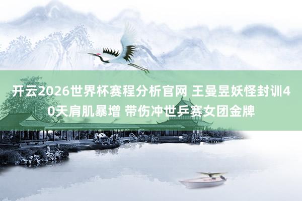 开云2026世界杯赛程分析官网 王曼昱妖怪封训40天肩肌暴增 带伤冲世乒赛女团金牌