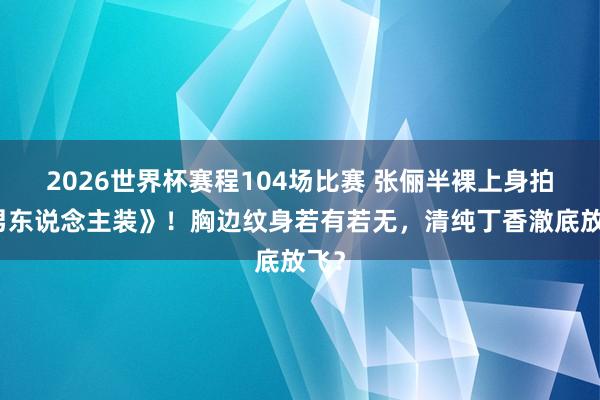 2026世界杯赛程104场比赛 张俪半裸上身拍《男东说念主装》！胸边纹身若有若无，清纯丁香澈底放飞？
