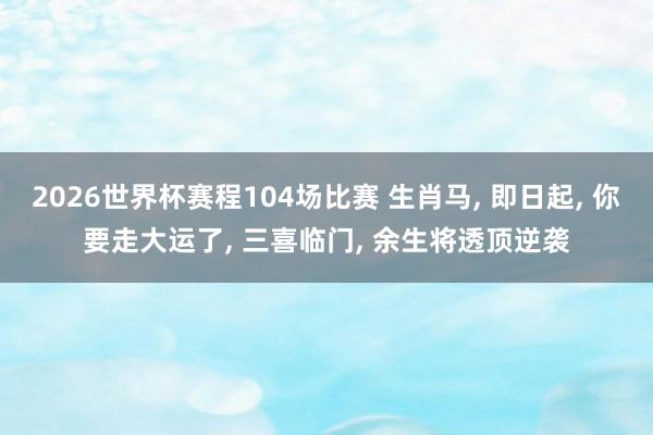 2026世界杯赛程104场比赛 生肖马， 即日起， 你要走大运了， 三喜临门， 余生将透顶逆袭