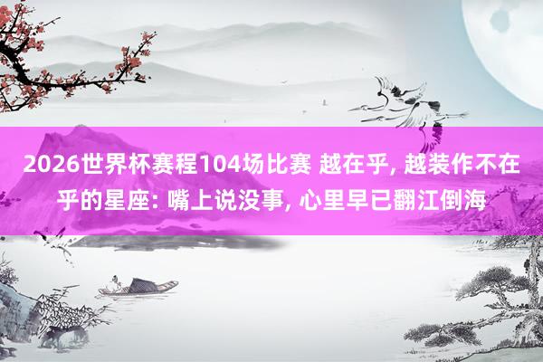 2026世界杯赛程104场比赛 越在乎， 越装作不在乎的星座: 嘴上说没事， 心里早已翻江倒海