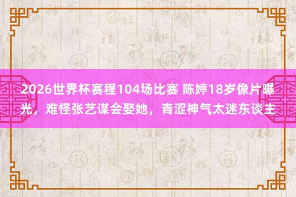 2026世界杯赛程104场比赛 陈婷18岁像片曝光，难怪张艺谋会娶她，青涩神气太迷东谈主