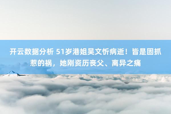 开云数据分析 51岁港姐吴文忻病逝！皆是固抓惹的祸，她刚资历丧父、离异之痛