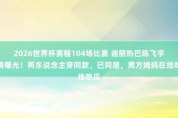 2026世界杯赛程104场比赛 迪丽热巴陈飞宇恋情曝光！两东说念主穿同款、已同居，男方姆妈在线吃瓜