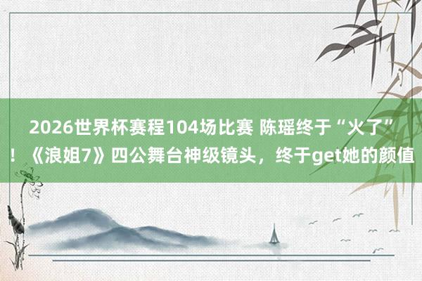 2026世界杯赛程104场比赛 陈瑶终于“火了”！《浪姐7》四公舞台神级镜头，终于get她的颜值