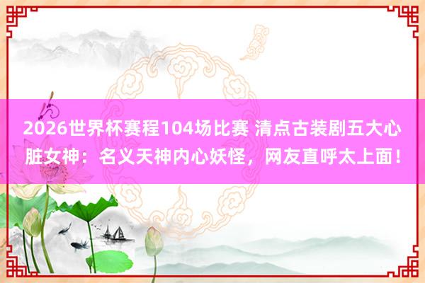 2026世界杯赛程104场比赛 清点古装剧五大心脏女神：名义天神内心妖怪，网友直呼太上面！