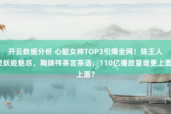 开云数据分析 心脏女神TOP3引爆全网！陈王人灵妖姬魅惑，鞠婧祎茶言茶语，110亿播放量谁更上面？