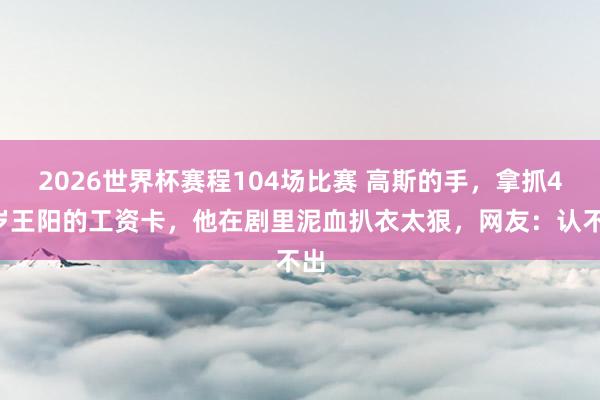 2026世界杯赛程104场比赛 高斯的手，拿抓48岁王阳的工资卡，他在剧里泥血扒衣太狠，网友：认不出